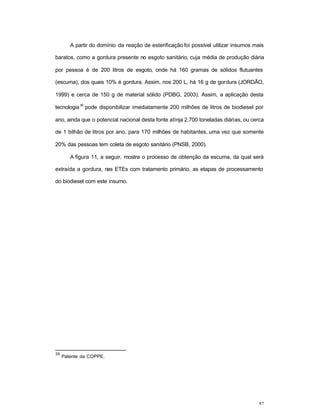 82
A partir do domínio da reação de esterificação foi possível utilizar insumos mais
baratos, como a gordura presente no esgoto sanitário, cuja média de produção diária
por pessoa é de 200 litros de esgoto, onde há 160 gramas de sólidos flutuantes
(escuma), dos quais 10% é gordura. Assim, nos 200 L, há 16 g de gordura (JORDÃO,
1999) e cerca de 150 g de material sólido (PDBG, 2003). Assim, a aplicação desta
tecnologia
39
pode disponibilizar imediatamente 200 milhões de litros de biodiesel por
ano, ainda que o potencial nacional desta fonte atinja 2.700 toneladas diárias, ou cerca
de 1 bilhão de litros por ano, para 170 milhões de habitantes, uma vez que somente
20% das pessoas tem coleta de esgoto sanitário (PNSB, 2000).
A figura 11, a seguir, mostra o processo de obtenção da escuma, da qual será
extraída a gordura, nas ETEs com tratamento primário, as etapas de processamento
do biodiesel com este insumo.
39
Patente da COPPE.
 