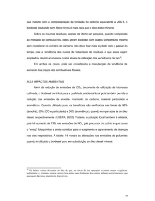89
que mesmo com a comercialização da tonelada do carbono equivalente a US$ 5, o
biodiesel produzido com óleos novos é mais caro que o óleo diesel mineral.
Sobre os insumos residuais, apesar da oferta ser pequena, quando comparada
ao mercado de combustíveis, estes geram biodiesel com custos competitivos mesmo
sem considerar os créditos de carbono. Isto deve ficar mais explicito com o passar do
tempo, pois a tendência dos custos de tratamento de resíduos é que estes sejam
ampliados, devido aos baixos custos atuais de utilização dos vazadouros de lixo
42
.
Em ambos os casos, pode ser considerada a manutenção da tendência de
aumento dos preços dos combustíveis fósseis.
III.2.5 IMPACTOS AMBIENTAIS
Além da redução de emissões de CO2, decorrente da utilização de biomassa
cultivada, o biodiesel contribui para a qualidade ambiental local pois também permite a
redução das emissões de enxofre, monóxido de carbono, material particulado e
aromáticos. Quando utilizado puro, os benefícios são verificados nas faixas de 98%
(enxofre), 50% (CO e particulado) e 30% (aromáticos), quando compar adas às do óleo
diesel, respectivamente (USEPA, 2002). Todavia, a poluição local também é afetada,
pois há aumento de 13% nas emissões de NOx, gás precursor do ozônio e que causa
o “smog” fotoquímico e ainda contribui para o surgimento e agravamento de doenças
nas vias respiratórias. A tabela 14 mostra as alterações nas emissões de poluentes
quando é utilizado o biodiesel puro em substituição ao óleo diesel mineral.
42
Os baixos custos devem-se ao fato de que, no início de sua operação, existiam menos exigências
ambientais (e, portanto, menos custos), bem como suas distâncias dos centros urbanos serem menores que
quaisquer das áreas atualmente disponíveis.
 