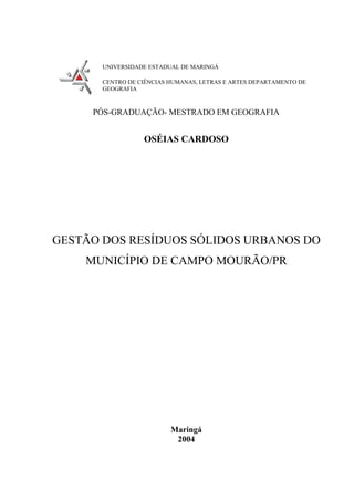 UNIVERSIDADE ESTADUAL DE MARINGÁ

       CENTRO DE CIÊNCIAS HUMANAS, LETRAS E ARTES DEPARTAMENTO DE
       GEOGRAFIA



     PÓS-GRADUAÇÃO- MESTRADO EM GEOGRAFIA


                  OSÉIAS CARDOSO




GESTÃO DOS RESÍDUOS SÓLIDOS URBANOS DO
    MUNICÍPIO DE CAMPO MOURÃO/PR




                          Maringá
                           2004
 