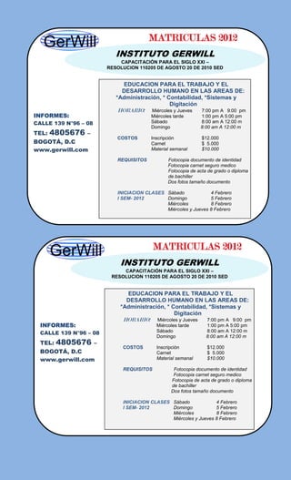 MATRICULAS 2012
                             INSTITUTO GERWILL
                              CAPACITACIÓN PARA EL SIGLO XXI –
                          RESOLUCION 110205 DE AGOSTO 20 DE 2010 SED


                               EDUCACION PARA EL TRABAJO Y EL
                               DESARROLLO HUMANO EN LAS AREAS DE:
                             *Administración, * Contabilidad, *Sistemas y
                                                 Digitación
                             HORARIO:     Miércoles y Jueves     7:00 pm A 9:00 pm
INFORMES:                                 Miércoles tarde        1:00 pm A 5:00 pm
CALLE 139 N°96 – 08                       Sábado                 8:00 am A 12:00 m
                                          Domingo                8:00 am A 12:00 m
TEL:   4805676   –
                             COSTOS       Inscripción            $12.000
BOGOTÁ, D.C                               Carnet                 $ 5.000
www.gerwill.com                           Material semanal       $10.000

                             REQUISITOS          Fotocopia documento de identidad
                                                 Fotocopia carnet seguro medico
                                                 Fotocopia de acta de grado o diploma
                                                 de bachiller
                                                 Dos fotos tamaño documento

                             INICIACION CLASES Sábado             4 Febrero
                             I SEM- 2012       Domingo            5 Febrero
                                               Miércoles          8 Febrero
                                               Miércoles y Jueves 8 Febrero




                                            MATRICULAS 2012
                              INSTITUTO GERWILL
                               CAPACITACIÓN PARA EL SIGLO XXI –
                           RESOLUCION 110205 DE AGOSTO 20 DE 2010 SED


                                EDUCACION PARA EL TRABAJO Y EL
                                DESARROLLO HUMANO EN LAS AREAS DE:
                              *Administración, * Contabilidad, *Sistemas y
                                                  Digitación
                               HORARIO:     Miércoles y Jueves     7:00 pm A 9:00 pm
  INFORMES:                                 Miércoles tarde        1:00 pm A 5:00 pm
  CALLE 139 N°96 – 08                       Sábado                 8:00 am A 12:00 m
                                            Domingo                8:00 am A 12:00 m
  TEL:   4805676      –
                               COSTOS       Inscripción            $12.000
  BOGOTÁ, D.C                               Carnet                 $ 5.000
  www.gerwill.com                           Material semanal       $10.000

                               REQUISITOS          Fotocopia documento de identidad
                                                   Fotocopia carnet seguro medico
                                                  Fotocopia de acta de grado o diploma
                                                  de bachiller
                                                  Dos fotos tamaño documento

                               INICIACION CLASES Sábado             4 Febrero
                               I SEM- 2012       Domingo            5 Febrero
                                                 Miércoles          8 Febrero
                                                 Miércoles y Jueves 8 Febrero
 