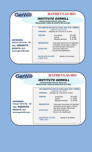 MATRICULAS 2012
                       INSTITUTO GERWILL
                         CAPACITACIÓN PARA EL SIGLO XXI –
                      RESOLUCION 110205 DE AGOSTO DE 2010 SED


                        DIPLOMADO EN INGLES PARA ADULTOS Y NIÑOS
                                    (Mayores De 8 años)
                        HORARIO: Sábados de 8:00 am A 12:00m

                        COSTOS             Inscripción         $12.000
                                           Carnet              $ 5.000
                                           Material semanal    $ 10.000
INFORMES:
CALLE 139 N°96 – 08     REQUISITOS       Fotocopia documento de identidad
TEL:   4805676   –                       Fotocopia carnet seguro médico
                                         Dos fotos tamaño documento
BOGOTÁ, D.C             DURACION         144 horas cada nivel
www.gerwill.com                          Examen de clasificación


                        INICIACION CLASES        sábado 4 de febrero
                        I SEM- 2012




                                     MATRICULAS 2012
                        INSTITUTO GERWILL
                         CAPACITACIÓN PARA EL SIGLO XXI –
                      RESOLUCION 110205 DE AGOSTO DE 2010 SED


                         DIPLOMADO EN INGLES PARA ADULTOS Y NIÑOS
                                     (Mayores De 8 años)
                         HORARIO: Sábados de 8:00 am A 12:00m

                         COSTOS             Inscripción         $12.000
                                            Carnet              $ 5.000
                                            Material semanal    $ 10.000
INFORMES:
CALLE 139 N°96 – 08      REQUISITOS       Fotocopia documento de identidad
TEL:   4805676    –                       Fotocopia carnet seguro médico
                                          Dos fotos tamaño documento
BOGOTÁ, D.C              DURACION         144 horas cada nivel
www.gerwill.com                           Examen de clasificación


                         INICIACION CLASES        sábado 4 de febrero
                         I SEM- 2012
 