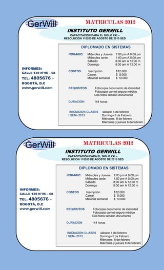 MATRICULAS 2012
                            INSTITUTO GERWILL
                             CAPACITACIÓN PARA EL SIGLO XXI –
                          RESOLUCION 110205 DE AGOSTO DE 2010 SED


                                      DIPLOMADO EN SISTEMAS
                             HORARIO:     Miércoles y Jueves    7:00 pm A 9:00 pm
                                          Miércoles tarde       1:00 pm A 5:00 pm
                                          Sábado                8:00 am A 12:00 m
                                          Domingo               8:00 am A 12:00 m
 INFORMES:
                             COSTOS       Inscripción           $12.000
 CALLE 139 N°96 – 08
                                          Carnet                $ 5.000
 TEL:   4805676      –                    Material semanal      $ 10.000
 BOGOTÁ, D.C
 www.gerwill.com             REQUISITOS       Fotocopia documento de identidad
                                              Fotocopia carnet seguro médico
                                              Dos fotos tamaño documento

                             DURACION         144 horas


                              INICIACION CLASES     sábado 4 de febrero
                             I SEM- 2012            Domingo 5 de Febrero
                                                    Miércoles 8 de febrero
                                                    Miércoles y jueves 8 de febrero




                                        MATRICULAS 2012
                          INSTITUTO GERWILL
                            CAPACITACIÓN PARA EL SIGLO XXI –
                         RESOLUCION 110205 DE AGOSTO DE 2010 SED


                                    DIPLOMADO EN SISTEMAS
                           HORARIO:     Miércoles y Jueves     7:00 pm A 9:00 pm
                                        Miércoles tarde        1:00 pm A 5:00 pm
                                        Sábado                 8:00 am A 12:00 m
                                        Domingo                8:00 am A 12:00 m
INFORMES:
                           COSTOS       Inscripción            $12.000
CALLE 139 N°96 – 08
                                        Carnet                 $ 5.000
TEL:   4805676   –                      Material semanal       $ 10.000
BOGOTÁ, D.C
www.gerwill.com            REQUISITOS        Fotocopia documento de identidad
                                             Fotocopia carnet seguro médico
                                             Dos fotos tamaño documento

                           DURACION          144 horas


                            INICIACION CLASES     sábado 4 de febrero
                           I SEM- 2012            Domingo 5 de Febrero
                                                  Miércoles 8 de febrero
                                                  Miércoles y jueves 8 de febrero
 