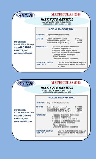 MATRICULAS 2012
                          INSTITUTO GERWILL
                            CAPACITACIÓN PARA EL SIGLO XXI –
                            RESOLUCION 3495/NOV/08 /1999 SED


                                    MODALIDAD VIRTUAL

                      HORARIO:     Disponibilidad del estudiante

                      COSTOS       Costos Educativos (Anual)           $ 60.000
                                   Mensualidad de grado 6° a 9°        $ 72.000
INFORMES:                          Mensualidad de grado 10° y 11       $ 76.000
CALLE 139 N°96 – 08
TEL:   4805676   –
                      REQUISITOS          Fotocopia documento de identidad
                                          Fotocopia Registro Civil
BOGOTÁ, D.C                               Fotocopia carnet seguro medico
www.gerwill.com                           Fotocopia de certificados anteriores
                                          Dos fotos tamaño documento
                                          Acceso a Internet
                                          Una cuenta de correo electrónico

                      INICIACION CLASES          Una vez matriculado se le asigna un
                      I SEM- 2012                código y se le da una inducción de
                                                 10 horas




                                        MATRICULAS 2012
                          INSTITUTO GERWILL
                            CAPACITACIÓN PARA EL SIGLO XXI –
                            RESOLUCION 3495/NOV/08 /1999 SED


                                    MODALIDAD VIRTUAL

                      HORARIO:     Disponibilidad del estudiante

                      COSTOS       Costos Educativos (Anual)           $ 60.000
                                   Mensualidad de grado 6° a 9°        $ 72.000
INFORMES:                          Mensualidad de grado 10° y 11       $ 76.000
CALLE 139 N°96 – 08
TEL:   4805676   –
                      REQUISITOS          Fotocopia documento de identidad
                                          Fotocopia Registro Civil
BOGOTÁ, D.C                               Fotocopia carnet seguro medico
www.gerwill.com                           Fotocopia de certificados anteriores
                                          Dos fotos tamaño documento
                                          Acceso a Internet
                                          Una cuenta de correo electrónico

                      INICIACION CLASES          Una vez matriculado se le asigna un
                      I SEM- 2012                código y se le da una inducción de
                                                 10 horas
 