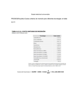 Costo total de la inversión
PRODESENpublicó Costos unitarios de inversión para diferentes tecnologías en tabla
4.2.11
𝐶𝑜𝑠𝑡𝑜 𝑑𝑒 𝐼𝑛𝑣𝑒𝑟𝑠𝑖𝑜𝑛 = 𝟑𝟔𝑴𝑾 ∗ 𝟏𝟎𝟎𝟎∗ $𝟏𝟒𝟐𝟑.
𝟎
𝑲𝑾
= $𝟓𝟏, 𝟐𝟐𝟖, 𝟎𝟎𝟎 𝑼𝑺𝑫
 
