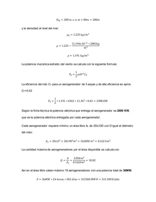 𝐻 𝑀 = 200 𝑚. 𝑠. 𝑛. 𝑚 + 80𝑚 = 280𝑚
y la densidad al nivel del mar:
𝜌0 = 1.225 𝑘𝑔 𝑚3⁄
𝜌 = 1.225 −
(1.194𝑥10−4 ∗ 280) 𝑘𝑔
𝑚3
𝜌 = 1.191 𝑘𝑔/𝑚3
La potencia mecánica extraído del viento se calcula con la siguiente formula:
𝑃0 =
1
2
𝜌𝐴𝑉3 𝐶 𝑃
La eficiencia del roto CP para un aerogenerador de 3 aspas y de alta eficiencia es aprox.
CP=0.43
𝑃0 =
1
2
∗ 1.191 ∗ 6362 ∗ 11.363 ∗ 0.43 = 2388 𝐾𝑊
Según la ficha técnica la potencia eléctrica que entrega el aerogenerador es 2000 KW,
que es la potencia eléctrica entregada por cada aerogenerador.
Cada aerogenerador requiere mínimo un área libre AL de 2Dx10D con D igual el diámetro
del rotor:
𝐴 𝐿 = 20𝑥𝐷2 = 20𝑥902 𝑚2 = 162000 𝑚2 = 0.162 𝑘𝑚2
La cantidad máxima de aerogeneradores por el área disponible se calcula con
𝑄 =
𝐴
𝐴 𝐿
=
3.05𝑘𝑚2
0.162𝑘𝑚2 = 18.82
Así en el área libre caben máximo 18 aerogeneradores con una potencia total de 36MW.
𝐸 = 36𝑀𝑊 ∗ 24 ℎ𝑜𝑟𝑎𝑠 ∗ 365 𝑑𝑖𝑎𝑠 = 315360 𝑀𝑊𝐻 = 315 𝐺𝑊𝐻/𝑎ñ𝑜
 