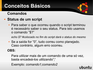 Conceitos Básicos
Comandos
 Status de um script
 Para saber o que ocorreu quando o script terminou
é necessário saber o seu status. Para isto usamos
o comando ”$?”
echo $? #colocado no fim do script dará o status do mesmo
 Se a saída for ”0”, tudo correu como planejado.
Caso contrário, algum erro ocorreu.
OBS:
Para utilizar mais de um comando de uma só vez,
basta encadeá-los utilizando”;'
Exemplo: comando1;comando2
 