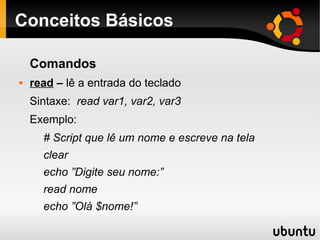 Conceitos Básicos
Comandos
 read – lê a entrada do teclado
Sintaxe: read var1, var2, var3
Exemplo:
# Script que lê um nome e escreve na tela
clear
echo ”Digite seu nome:”
read nome
echo ”Olá $nome!”
 