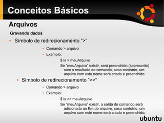 Conceitos Básicos
 Símbolo de redirecionamento ”>”
 Comando > arquivo
 Exemplo:
$ ls > meuArquivo
Se ”meuArquivo” existir, será preenchido (sobrescrito)
com o resultado do comando, caso contrário, um
arquivo com este nome será criado e preenchido.
 Símbolo de redirecionamento ”>>”
 Comando > arquivo
 Exemplo:
$ ls >> meuArquivo
Se ”meuArquivo” existir, a saída do comando será
adicionada ao fim do arquivo, caso contrário, um
arquivo com este nome será criado e preenchido.
Arquivos
Gravando dados
 