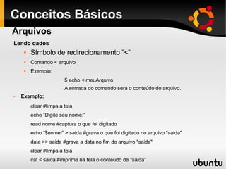Conceitos Básicos
 Símbolo de redirecionamento ”<”
 Comando < arquivo
 Exemplo:
$ echo < meuArquivo
A entrada do comando será o conteúdo do arquivo.
 Exemplo:
clear #limpa a tela
echo ”Digite seu nome:”
read nome #captura o que foi digitado
echo ”$nome!” > saida #grava o que foi digitado no arquivo "saida"
date >> saida #grava a data no fim do arquivo "saida"
clear #limpa a tela
cat < saida #imprime na tela o conteudo de "saida"
Arquivos
Lendo dados
 