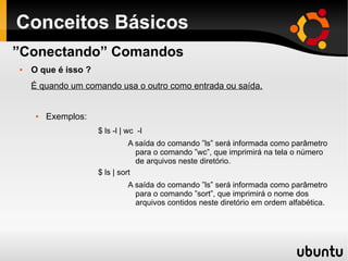 Conceitos Básicos
 O que é isso ?
É quando um comando usa o outro como entrada ou saída.
 Exemplos:
$ ls -l | wc -l
A saída do comando ”ls” será informada como parâmetro
para o comando ”wc”, que imprimirá na tela o número
de arquivos neste diretório.
$ ls | sort
A saída do comando ”ls” será informada como parâmetro
para o comando ”sort”, que imprimirá o nome dos
arquivos contidos neste diretório em ordem alfabética.
”Conectando” Comandos
 