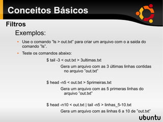 Conceitos Básicos
Exemplos:
 Use o comando ”ls > out.txt” para criar um arquivo com o a saida do
comando ”ls”.
 Teste os comandos abaixo:
$ tail -3 < out.txt > 3ultimas.txt
Gera um arquivo com as 3 últimas linhas contidas
no arquivo ”out.txt”
$ head -n5 < out.txt > 5primeiras.txt
Gera um arquivo com as 5 primeras linhas do
arquivo ”out.txt”
$ head -n10 < out.txt | tail -n5 > linhas_5-10.txt
Gera um arquivo com as linhas 6 a 10 de ”out.txt”
Filtros
 