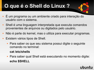 O que é o Shell do Linux ?
 É um programa ou um ambiente criado para interação do
usuário com o sistema.
 Shell é uma linguagem interpretada que executa comandos
provenientes de arquivos ou digitados pelo usuário.
 Não é parte do kernel, mas o utiliza para executar programas.
 Existem vários tipos de Shell.
 Para saber os que seu sistema possui digite o seguinte
comando no terminal:
cat /etc/shells
 Para saber qual Shell está executando no momento digite:
echo $SHELL
 