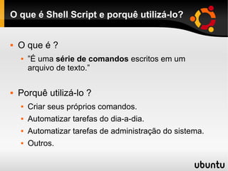 O que é Shell Script e porquê utilizá-lo?
 O que é ?
 ”É uma série de comandos escritos em um
arquivo de texto.”
 Porquê utilizá-lo ?
 Criar seus próprios comandos.
 Automatizar tarefas do dia-a-dia.
 Automatizar tarefas de administração do sistema.
 Outros.
 