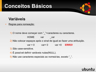 Conceitos Básicos
Variáveis
 Regras para nomeação:
1) O nome deve começar com ”_”+caracteres ou caracteres.
HOME var _var
2) Não colocar espaços após o sinal de igual ao fazer uma atribuição.
var = 0 var= 0 var =0 ERRO!
3) São case-sensitive.
4) É possível definir variáveis nulas(NULL).
5) Não use caracteres especiais ao nomeá-las, exceto ”_”.
 