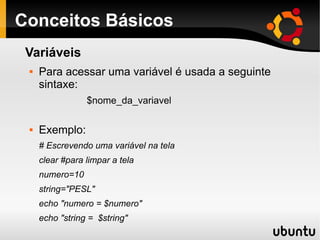 Conceitos Básicos
Variáveis
 Para acessar uma variável é usada a seguinte
sintaxe:
$nome_da_variavel
 Exemplo:
# Escrevendo uma variável na tela
clear #para limpar a tela
numero=10
string="PESL"
echo "numero = $numero"
echo "string = $string"
 