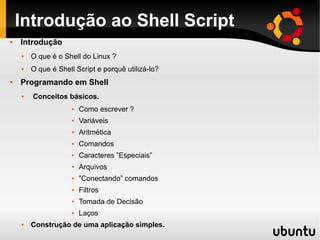 Introdução ao Shell Script
   Introdução
       O que é o Shell do Linux ?
       O que é Shell Script e porquê utilizá-lo?
   Programando em Shell
       Conceitos básicos.
                        Como escrever ?
                        Variáveis
                        Aritmética
                        Comandos
                        Caracteres ”Especiais”
                        Arquivos
                        ”Conectando” comandos
                        Filtros
                        Tomada de Decisão
                        Laços
       Construção de uma aplicação simples.
 