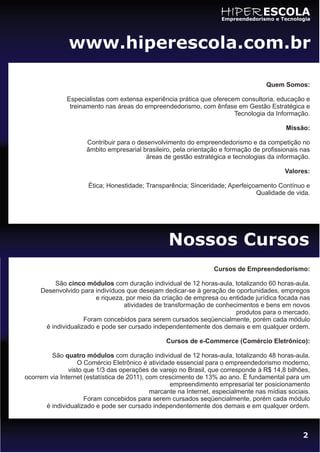 HIPER ESCOLA
                                                                     Empreendedorismo e Tecnologia




               www.hiperescola.com.br

                                                                                    Quem Somos:

              Especialistas com extensa experiência prática que oferecem consultoria, educação e
               treinamento nas áreas do empreendedorismo, com ênfase em Gestão Estratégica e
                                                                       Tecnologia da Informação.

                                                                                           Missão:

                     Contribuir para o desenvolvimento do empreendedorismo e da competição no
                     âmbito empresarial brasileiro, pela orientação e formação de profissionais nas
                                          áreas de gestão estratégica e tecnologias da informação.

                                                                                           Valores:

                      Ética; Honestidade; Transparência; Sinceridade; Aperfeiçoamento Contínuo e
                                                                               Qualidade de vida.




                                                  Nossos Cursos
                                                                  Cursos de Empreendedorismo:

          São cinco módulos com duração individual de 12 horas-aula, totalizando 60 horas-aula.
     Desenvolvido para indivíduos que desejam dedicar-se à geração de oportunidades, empregos
                        e riqueza, por meio da criação de empresa ou entidade jurídica focada nas
                                  atividades de transformação de conhecimentos e bens em novos
                                                                       produtos para o mercado.
                    Foram concebidos para serem cursados seqüencialmente, porém cada módulo
      é individualizado e pode ser cursado independentemente dos demais e em qualquer ordem.

                                                 Cursos de e-Commerce (Comércio Eletrônico):

         São quatro módulos com duração individual de 12 horas-aula, totalizando 48 horas-aula.
                  O Comércio Eletrônico é atividade essencial para o empreendedorismo moderno,
               visto que 1/3 das operações de varejo no Brasil, que corresponde à R$ 14,8 bilhões,
ocorrem via Internet (estatística de 2011), com crescimento de 13% ao ano. É fundamental para um
                                                   empreendimento empresarial ter posicionamento
                                             marcante na Internet, especialmente nas mídias sociais.
                     Foram concebidos para serem cursados seqüencialmente, porém cada módulo
       é individualizado e pode ser cursado independentemente dos demais e em qualquer ordem.



                                                                                                 2
 