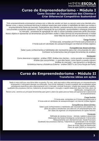 HIPER ESCOLA
                                                                                   Empreendedorismo e Tecnologia


                     Curso de Empreendedorismo - Módulo I
                                         Como Exceder as Expectativas dos Clientes e
                                            Criar Diferencial Competitivo Sustentável

 Todo empreendimento empresarial começa com a idéia de vender um bem ou serviço para uma clientela alvo.
Nesse curso, o aluno conhecerá técnicas e práticas essenciais para avaliar a viabilidade da idéia que norteia o
   empreendimento frente ao mercado. Expectativas dos clientes, posicionamento dos concorrentes, produtos
 concorrentes e produtos substitutos, forças e fraquezas de sua proposta, oportunidades e ameaças presentes
                no mercado, processos de agregação de valor e outras questões essenciais serão discutidas.
Nosso objetivo é apresentar as ferramentas que permitem avaliar a idéia seminal do empreendimento e moldar
                                                           essa idéia de acordo com as variáveis do mercado.

                                                                                                Carga horária:
                                                        12 horas-aula, compostas por 8 horas-aula presenciais e
                                   4 horas-aula em atividades de autoaprendizagem via Internet (mídias digitais).

                                                                            Competências desenvolvidas:
                   Saber quais conhecimentos e habilidades são necessários para criar uma proposta de valor;
                                           Conhecer os fundamentos das principais ferramentas de analises.

                                                                                                 Conteúdo:
               Como descrever o negócio - análise VRIO; Análise dos clientes – como exceder as expectativas;
                                 Análise dos concorrentes – o que eles fazem, como fazem e quanto cobram;
                                                          Análise do mercado – seu tamanho e a tendência;
                         Ambiência Interna e Ambiência Externa - análise SWOT e as Cinco forças de Porter;




                  Curso de Empreendedorismo - Módulo II
                                                                       Transforme idéias em ações

    Nada é mais inútil que uma ótima idéia na gaveta. Por isso, após aprovada a idéia seminal para um empreendimento
      empresarial, é necessário planejar sua execução. Para tornar realidade o cenário projetado são encadeadas ações
      estratégicas específicas para relacionamento com o mercado, controle financeiro, criação das equipes de trabalho,
 qualidade dos processos internos, tratamento da aprendizagem, inovação e capital intelectual, plano de mídia, plano de
                                                                                           distribuição, cronograma etc.
Nesse curso, veremos as principais ferramentas para gerar o plano de ações para as fases pré-operacional e operacional
                                                                                                    do empreendimento.

                                                                                                       Carga horária:
                                                               12 horas-aula, compostas por 8 horas-aula presenciais e
                                          4 horas-aula em atividades de autoaprendizagem via Internet (mídias digitais).

                                                                                      Competências desenvolvidas:
                                            Saber quais conhecimentos e habilidades são necessários para elaborar um
                                                  plano de ações e transformar uma idéia em um empreendimento real;
                                                       Ser capaz de organizar um empreendimento em ações factíveis.

                                                                                                              Conteúdo:
                                                         Definição de cenários futuros – otimista, realista e pessimista;
                                                      Elaboração das Ações Estratégicas contemplando 4 dimensões:
                                                             Relacionamento com clientes/mercado; Saúde financeira;
                                          Qualidade dos processos internos; Tratamento do aprendizado e da inovação.
                                                                                           Atividades pré-operacionais;
                                                                                 Plano de mídia; Plano de distribuição;
                                                                                 Plano de ação (5W2H) e cronograma.




                                                                                                                     3
 