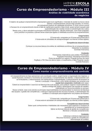 HIPER ESCOLA
                                                                               Empreendedorismo e Tecnologia


           Curso de Empreendedorismo - Módulo III
                                                         Análise de viabilidade econômica
                                                                              de negócios

O objetivo de qualquer empreendimento empresarial é gerar lucro significativo. A decisão de aceitar os riscos e levar
                                                       adiante o empreendimento precisa estar pautada, no mínimo,
                                        em indicadores positivos de viabilidade econômica. É muito comum ocorrer
o fracasso de um empreendimento devido à falta de capital para suportar a fase inicial, quase sempre causado pela
                                                    superestimação das receitas iniciais e subestimação dos custos.
     Nesse curso, o aluno estudará os principais indicadores financeiros, cálculos essenciais, como fazer projeções,
       como precificar os produtos e demais temas essenciais ligados à viabilidade econômica do empreendimento.

                                                                                                   Carga horária:
                                                           12 horas-aula, compostas por 8 horas-aula presenciais e
                                      4 horas-aula em atividades de autoaprendizagem via Internet (mídias digitais).

                                                                                    Competências desenvolvidas:

                        Conhecer os recursos básicos de análise de viabilidade econômica de um empreendimento;
                                                                                        Interpretar os resultados;
                                                                                            Controles financeiros.

                                                                                                        Conteúdo:
                                                             Ferramentas matemáticas para análise; Precificação;
                                                                    Projeções financeiras; Indicadores financeiros;
                                                       Ponto de equilíbrio do negócio; Projeção de fluxo de caixa;
                                    PayBack e TIR (Taxa de retorno sobre o investimento) e Valor Presente Líquido;
                                                                                                Controle financeiro.



            Curso de Empreendedorismo - Módulo IV
                                  Como manter o empreendimento sob controle

  Um empreendimento em fase operacional, com a produção a pleno, exigirá manter a organização dos negócios, a
    saúde financeira, monitorar o movimento da concorrência, o comportamento dos clientes, o relacionamento com
          os fornecedores, o relacionamento com distribuidores e representantes, o posicionamento da empresa na
                                     Internet, a produção, o faturamento, enfim tantas atividades que somente uma
                                                                     equipe bem preparada e motivada será capaz.
    Caberá ao empreendedor o exercício da liderança das suas equipes, pois qualquer negócio é essencialmente a
                                                venda e entrega das ações e desempenho das equipes de trabalho,
                                                                     materializado em forma de produtos ou serviços.
     Nesse contexto, esse curso aborda as principais responsabilidades do empreendedor no exercício da liderança
   das equipes: a gestão das competências, a estrutura organizacional dos recursos humanos, a administração dos
                                                 conflitos e a motivação para engajamento nos projetos da empresa.

                                                                                                   Carga horária:
                                                           12 horas-aula, compostas por 8 horas-aula presenciais e
                                      4 horas-aula em atividades de autoaprendizagem via Internet (mídias digitais).

                                                                                  Competências desenvolvidas
                           Saber quais conhecimentos e habilidades são necessários para organizar e monitorar as
                                                                              operações de um empreendimento;
                                                         Aplicar as técnicas básicas de gestão de competências;
                                                                           Monitorar o mercado constantemente.

                                                                                                        Conteúdo:
                                                                              Liderança e estrutura organizacional;
                                                                     Recursos Humanos e gestão de competências;
                                                                                       Administração de conflitos.



                                                                                                                 3
 