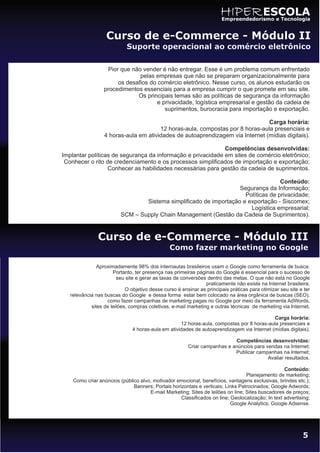 HIPER ESCOLA
                                                                       Empreendedorismo e Tecnologia


                   Curso de e-Commerce - Módulo II
                            Suporte operacional ao comércio eletrônico

                   Pior que não vender é não entregar. Esse é um problema comum enfrentado
                               pelas empresas que não se preparam organizacionalmente para
                       os desafios do comércio eletrônico. Nesse curso, os alunos estudarão os
                  procedimentos essenciais para a empresa cumprir o que promete em seu site.
                              Os principais temas são as políticas de segurança da informação
                                      e privacidade, logística empresarial e gestão da cadeia de
                                         suprimentos, burocracia para importação e exportação.

                                                                               Carga horária:
                                       12 horas-aula, compostas por 8 horas-aula presenciais e
                  4 horas-aula em atividades de autoaprendizagem via Internet (mídias digitais).

                                                             Competências desenvolvidas:
Implantar políticas de segurança da informação e privacidade em sites de comércio eletrônico;
 Conhecer o rito de credenciamento e os processos simplificados de importação e exportação;
                  Conhecer as habilidades necessárias para gestão da cadeia de suprimentos.

                                                                                   Conteúdo:
                                                                   Segurança da Informação;
                                                                     Políticas de privacidade;
                                 Sistema simplificado de importação e exportação - Siscomex;
                                                                       Logística empresarial;
                         SCM – Supply Chain Management (Gestão da Cadeia de Suprimentos).



               Curso de e-Commerce - Módulo III
                                                Como fazer marketing no Google

               Aproximadamente 98% dos internautas brasileiros usam o Google como ferramenta de busca.
                      Portanto, ter presença nas primeiras páginas do Google é essencial para o sucesso de
                        seu site e gerar as taxas de conversões dentro das metas. O que não está no Google
                                                                praticamente não existe na Internet brasileira.
                            O objetivo desse curso é ensinar as principais práticas para otimizar seu site e ter
   relevância nas buscas do Google e dessa forma estar bem colocado na área orgânica de buscas (SEO),
                   como fazer campanhas de marketing pagas no Google por meio da ferramenta AdWords,
            sites de leilões, compras coletivas, e-mail marketing e outras técnicas de marketing via Internet.

                                                                                            Carga horária:
                                                    12 horas-aula, compostas por 8 horas-aula presenciais e
                               4 horas-aula em atividades de autoaprendizagem via Internet (mídias digitais).

                                                                           Competências desenvolvidas:
                                                        Criar campanhas e anúncios para vendas na Internet;
                                                                           Publicar campanhas na Internet;
                                                                                         Avaliar resultados.

                                                                                                  Conteúdo:
                                                                                 Planejamento de marketing;
    Como criar anúncios (público alvo, motivador emocional, benefícios, vantagens exclusivas, brindes etc.);
                              Banners; Portais horizontais e verticais; Links Patrocinados; Google Adwords;
                                     E-mail Marketing; Sites de leilões on line; Sites buscadores de preços;
                                                   Classificados on line; Geolocalização; In text advertising;
                                                                          Google Analytics; Google Adsense.




                                                                                                            5
 