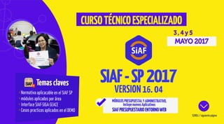 Temasclaves
Normativa aplicacable en el SIAF SP
módulos aplicados por área
Interface SIAF-SIGA-SEACE
Casos practicos aplicados en el DEMO
3 , 4 y 5
MAYO 2017
SCROLL / siguiente página
CURSOTÉCNICOESPECIALIZADO
MÓDULOSPRESUPUESTALYADMINISTRATIVO,
IncluyenuevosAplicativos
SIAFPRESUPUESTARIOENTORNOWEB
VERSION16. 04
SIAF-SP
 