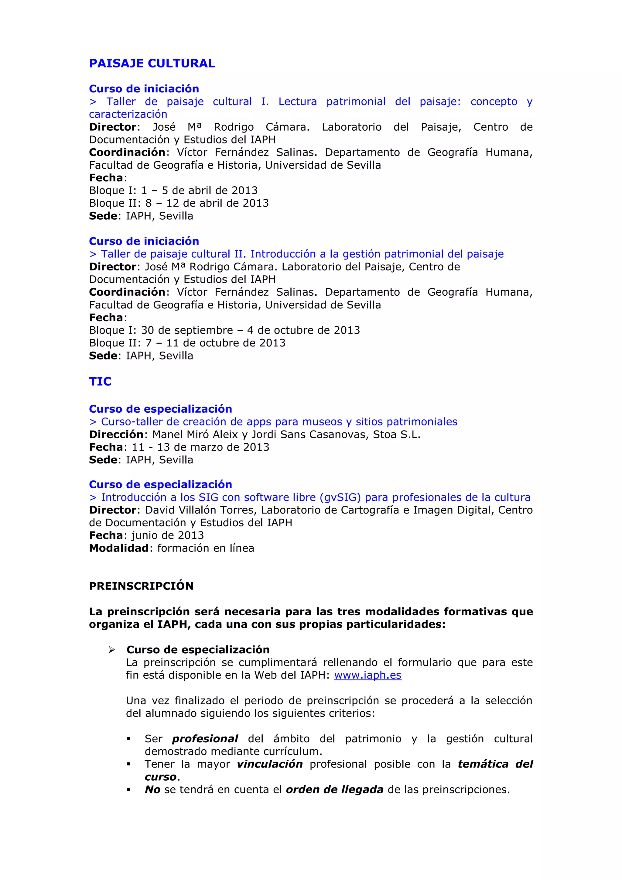 PAISAJE CULTURAL

Curso de iniciación
> Taller de paisaje cultural I. Lectura patrimonial del paisaje: concepto y
caracterización
Director: José Mª Rodrigo Cámara. Laboratorio del Paisaje, Centro de
Documentación y Estudios del IAPH
Coordinación: Víctor Fernández Salinas. Departamento de Geografía Humana,
Facultad de Geografía e Historia, Universidad de Sevilla
Fecha:
Bloque I: 1 – 5 de abril de 2013
Bloque II: 8 – 12 de abril de 2013
Sede: IAPH, Sevilla

Curso de iniciación
> Taller de paisaje cultural II. Introducción a la gestión patrimonial del paisaje
Director: José Mª Rodrigo Cámara. Laboratorio del Paisaje, Centro de
Documentación y Estudios del IAPH
Coordinación: Víctor Fernández Salinas. Departamento de Geografía Humana,
Facultad de Geografía e Historia, Universidad de Sevilla
Fecha:
Bloque I: 30 de septiembre – 4 de octubre de 2013
Bloque II: 7 – 11 de octubre de 2013
Sede: IAPH, Sevilla

TIC

Curso de especialización
> Curso-taller de creación de apps para museos y sitios patrimoniales
Dirección: Manel Miró Aleix y Jordi Sans Casanovas, Stoa S.L.
Fecha: 11 - 13 de marzo de 2013
Sede: IAPH, Sevilla

Curso de especialización
> Introducción a los SIG con software libre (gvSIG) para profesionales de la cultura
Director: David Villalón Torres, Laboratorio de Cartografía e Imagen Digital, Centro
de Documentación y Estudios del IAPH
Fecha: junio de 2013
Modalidad: formación en línea


PREINSCRIPCIÓN

La preinscripción será necesaria para las tres modalidades formativas que
organiza el IAPH, cada una con sus propias particularidades:

      Curso de especialización
       La preinscripción se cumplimentará rellenando el formulario que para este
       fin está disponible en la Web del IAPH: www.iaph.es

       Una vez finalizado el periodo de preinscripción se procederá a la selección
       del alumnado siguiendo los siguientes criterios:

          Ser profesional del ámbito del patrimonio y la gestión cultural
           demostrado mediante currículum.
          Tener la mayor vinculación profesional posible con la temática del
           curso.
          No se tendrá en cuenta el orden de llegada de las preinscripciones.
 