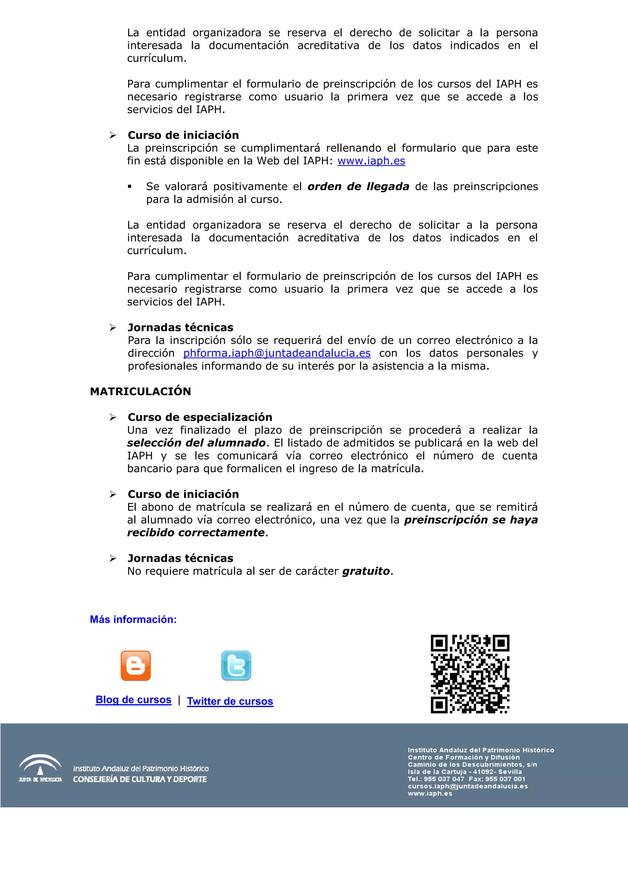 La entidad organizadora se reserva el derecho de solicitar a la persona
       interesada la documentación acreditativa de los datos indicados en el
       currículum.

       Para cumplimentar el formulario de preinscripción de los cursos del IAPH es
       necesario registrarse como usuario la primera vez que se accede a los
       servicios del IAPH.

      Curso de iniciación
       La preinscripción se cumplimentará rellenando el formulario que para este
       fin está disponible en la Web del IAPH: www.iaph.es

          Se valorará positivamente el orden de llegada de las preinscripciones
           para la admisión al curso.

       La entidad organizadora se reserva el derecho de solicitar a la persona
       interesada la documentación acreditativa de los datos indicados en el
       currículum.

       Para cumplimentar el formulario de preinscripción de los cursos del IAPH es
       necesario registrarse como usuario la primera vez que se accede a los
       servicios del IAPH.

      Jornadas técnicas
       Para la inscripción sólo se requerirá del envío de un correo electrónico a la
       dirección phforma.iaph@juntadeandalucia.es con los datos personales y
       profesionales informando de su interés por la asistencia a la misma.

MATRICULACIÓN

      Curso de especialización
       Una vez finalizado el plazo de preinscripción se procederá a realizar la
       selección del alumnado. El listado de admitidos se publicará en la web del
       IAPH y se les comunicará vía correo electrónico el número de cuenta
       bancario para que formalicen el ingreso de la matrícula.

      Curso de iniciación
       El abono de matrícula se realizará en el número de cuenta, que se remitirá
       al alumnado vía correo electrónico, una vez que la preinscripción se haya
       recibido correctamente.

      Jornadas técnicas
       No requiere matrícula al ser de carácter gratuito.



Más información:




 Blog de cursos | Twitter de cursos
 