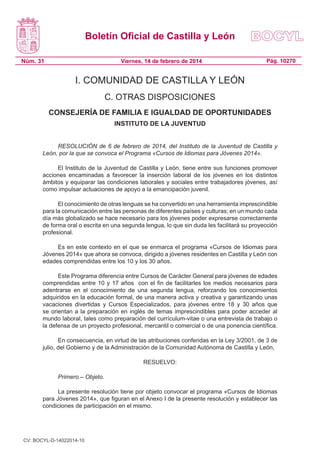 Boletín Oficial de Castilla y León
Núm. 31

Viernes, 14 de febrero de 2014

Pág. 10270

I. COMUNIDAD DE CASTILLA Y LEÓN
C. OTRAS DISPOSICIONES
CONSEJERÍA DE FAMILIA E IGUALDAD DE OPORTUNIDADES
INSTITUTO DE LA JUVENTUD
RESOLUCIÓN de 6 de febrero de 2014, del Instituto de la Juventud de Castilla y
León, por la que se convoca el Programa «Cursos de Idiomas para Jóvenes 2014».
El Instituto de la Juventud de Castilla y León, tiene entre sus funciones promover
acciones encaminadas a favorecer la inserción laboral de los jóvenes en los distintos
ámbitos y equiparar las condiciones laborales y sociales entre trabajadores jóvenes, así
como impulsar actuaciones de apoyo a la emancipación juvenil.
El conocimiento de otras lenguas se ha convertido en una herramienta imprescindible
para la comunicación entre las personas de diferentes países y culturas; en un mundo cada
día más globalizado se hace necesario para los jóvenes poder expresarse correctamente
de forma oral o escrita en una segunda lengua, lo que sin duda les facilitará su proyección
profesional.
Es en este contexto en el que se enmarca el programa «Cursos de Idiomas para
Jóvenes 2014» que ahora se convoca, dirigido a jóvenes residentes en Castilla y León con
edades comprendidas entre los 10 y los 30 años.
Este Programa diferencia entre Cursos de Carácter General para jóvenes de edades
comprendidas entre 10 y 17 años con el fin de facilitarles los medios necesarios para
adentrarse en el conocimiento de una segunda lengua, reforzando los conocimientos
adquiridos en la educación formal, de una manera activa y creativa y garantizando unas
vacaciones divertidas y Cursos Especializados, para jóvenes entre 18 y 30 años que
se orientan a la preparación en inglés de temas imprescindibles para poder acceder al
mundo laboral, tales como preparación del currículum-vitae o una entrevista de trabajo o
la defensa de un proyecto profesional, mercantil o comercial o de una ponencia científica.
En consecuencia, en virtud de las atribuciones conferidas en la Ley 3/2001, de 3 de
julio, del Gobierno y de la Administración de la Comunidad Autónoma de Castilla y León,
RESUELVO:
Primero.– Objeto.
La presente resolución tiene por objeto convocar el programa «Cursos de Idiomas
para Jóvenes 2014», que figuran en el Anexo I de la presente resolución y establecer las
condiciones de participación en el mismo.

CV: BOCYL-D-14022014-10

 