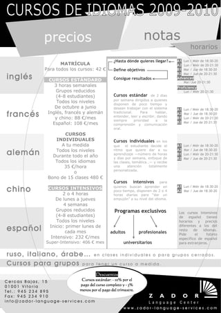 precios                                           notas
                                                                                              horarios
                                                 ¿Hasta dónde quieres llegar?        A1 Lun / Miér de 18:30-20
                         MATRÍCULA                                                   A2 Lun / Miér de 20-21:30
                  Para todos los cursos: 42 €    Define objetivos                    B1 Mar / Jue de 18:30-20

inglés
                                                                                     B2 Mar / Jue de 20-21:30
                                                 Consigue resultados                 Advanced
                    CURSOS ESTÁNDARD                                                      Mar/Jue 20-21:30
                      3 horas semanales                                              Proficiency
                       Grupos reducidos                                                   Lun / Miér 20-21:30
                       (4-8 estudiantes)         Cursos estándar        de 2 días
                                                 por semana dirigidos a quienes
                       Todos los niveles         disponen de poco tiempo y
                      De octubre a junio         desean trabajar con el sistema      A1   Lun / Miér de 18:30-20
francés            Inglés, francés y alemán
                      y chino: 88 €/mes
                                                 tradicional.     Para     hablar,
                                                 entender, leer y escribir, dando
                                                                                     A2
                                                                                     B1
                                                                                          Mar / Jue de 18:30-20
                                                                                          Lun / Miér de 20-21:30
                                                 siempre      prioridad    a    la
                     Español: 108 €/mes                                              B2   Mar / Jue de 20-21:30
                                                 comprensión y comunicación
                                                 oral.
                          CURSOS
                      INDIVIDUALES               Cursos individuales       en los
                        A tu medida              que     el estudiante decide el     A1   Lun / Miér de 18:30-20

alemán                Todos los niveles
                     Durante todo el año
                                                 ritmo que quiere dar a su
                                                 aprendizaje —número de horas
                                                                                     A2
                                                                                     B1
                                                                                          Mar / Jue de 18:30-20
                                                                                          Lun / Miér de 20-21:30
                                                 y días por semana, enfoque de       B2   Mar / Jue de 20-21:30
                      Todos los idiomas          las clases, temática…― y recibe
                         35 €/hora               una      atención    totalmente
                                                 personalizada.
                              o
                   Bono de 15 clases 480 €
                                                 Cursos intensivos para
chino              CURSOS INTENSIVOS
                          2 o 4 horas
                                                 quienes buscan aprender en
                                                 poco tiempo, disponen de 2 o 4
                                                                                     A1 Lun / Miér de 18:30-20
                                                                                     A2 Mar / Jue de 18:30-20
                                                 horas diarias para “dar un
                       De lunes a jueves         empujón” a su nivel del idioma.
                           4 semanas
                       Grupos reducidos           Programas exclusivos                Los cursos intensivos
                       (4-8 estudiantes)                                              de español tienen
                       Todos los niveles                                              horarios y precios

español             Inicio: primer lunes de
                            cada mes            adultos         profesionales
                                                                                      diferentes a los del
                                                                                      resto    de   idiomas.
                                                                                      Pide      el    folleto
                    Intensivo: 232 €/mes                                              específico de español
                  Super-Intensivo: 406 € mes           universitarios                 para extranjeros.


ruso, italiano, árabe… en clases                      individuales o para grupos cerrados.

Cursos para grupos para tener un                      curso a medida.

                                         Descuentos
Cercas Bajas, 15            Cursos estándar: - 10% por el
01001 Vitoria              pago del curso completo y - 3%
Tel.: 945 234 895          menos por el pago del trimestre.
Fax: 945 234 910
info@zador-language-services.com
                                                       www.zador-language-services.com
 
