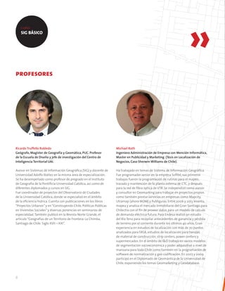 8
profesores
Michael Roth
Ingeniero Administración de Empresa con Mención Informática,
Master en Publicidad y Marketing (Tesis en Localización de
Negocios, Caso Sherwin Williams de Chile).
Ha trabajado en temas de Sistema de Información Geográfica.
Fue programador senior en la empresa Sofitel, sus primeros
trabajos fueron la programación de rutinas para el mapeo,
trazado y mantención de la planta externa de CTC, y después
para la red de fibra óptica de VTR. Se independizó como asesor
y consultor en Geomarking para trabajar en proyectos propios
como también prestar servicios en empresas como Mapcity,
Utramap (ahora IKOM) y Publiguías. Entre 2006 y 2013 levanta,
mapea y analiza el mercado inmobiliario del Gran Santiago para
Chilectra con el fin de proveer datos para un modelo de cálculo
de demanda eléctrica futura. Para Endesa realizó un estudio
del Río Teno para recopilar antecedentes de ganancia y pérdida
de terreno por el corriente durante los últimos 40 años. Gran
experiencia en estudios de localización con más de 70 puntos
analizados para FASA, estudios de localización para tiendas
de material de construcción, strip centers, power centers y
supermercados. En el ámbito de I&D trabajó en varios modelos
de segmentación socioeconómica y poder adquisitivo a nivel de
manzana para todo Chile como también en la programación de
software de normalización y geo codificación. En 2007 y 2009
participó en el Diplomado de Geomántica de la Universidad de
Chile, exponiendo los temas Geomarketing y Geodatabase.
Ricardo Truffello Robledo
Geógrafo, Magíster de Geografía y Geomática, PUC. Profesor
de la Escuela de Diseño y jefe de investigación del Centro de
Inteligencia Territorial UAI.
Asesor en Sistemas de Información Geográfica (SIG) y docente de
Universidad Adolfo Ibáñez en la misma área de especialización.
Se ha desempeñado como profesor de pregrado en el Instituto
de Geografía de la Pontificia Universidad Católica, así como de
diferentes diplomados y cursos en SIG.
Fue coordinador de proyectos del Observatorio de Ciudades
de la Universidad Católica, donde se especializó en el ámbito
de la eficiencia hídrica. Cuenta con publicaciones en los libros
“Proyectos Urbanos”y en“Construyendo Chile, Políticas Públicas
en Viviendas Sociales”y diversas ponencias en seminarios de
especialidad.También publicó en la Revista Norte Grande, el
artículo“Geografías de un Territorio de Frontera: La Chimba,
Santiago de Chile. Siglo XVII – XXI”.
SIG BÁSICO
 