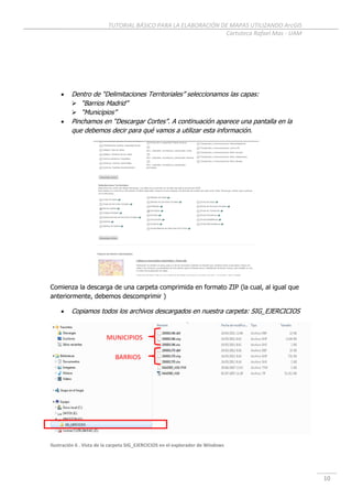 TUTORIAL BÁSICO PARA LA ELABORACIÓN DE MAPAS UTILIZANDO ArcGIS
Cartoteca Rafael Mas - UAM
10
 Dentro de “Delimitaciones Territoriales” seleccionamos las capas:
 “Barrios Madrid”
 “Municipios”
 Pinchamos en “Descargar Cortes”. A continuación aparece una pantalla en la
que debemos decir para qué vamos a utilizar esta información.
Comienza la descarga de una carpeta comprimida en formato ZIP (la cual, al igual que
anteriormente, debemos descomprimir )
 Copiamos todos los archivos descargados en nuestra carpeta: SIG_EJERCICIOS
Ilustración 6 . Vista de la carpeta SIG_EJERCICIOS en el explorador de Windows
MUNICIPIOS
BARRIOS
 