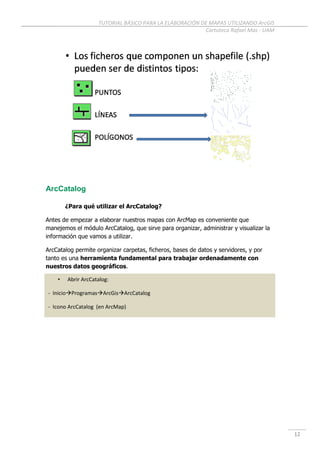 TUTORIAL BÁSICO PARA LA ELABORACIÓN DE MAPAS UTILIZANDO ArcGIS
Cartoteca Rafael Mas - UAM
12
ArcCatalog
¿Para qué utilizar el ArcCatalog?
Antes de empezar a elaborar nuestros mapas con ArcMap es conveniente que
manejemos el módulo ArcCatalog, que sirve para organizar, administrar y visualizar la
información que vamos a utilizar.
ArcCatalog permite organizar carpetas, ficheros, bases de datos y servidores, y por
tanto es una herramienta fundamental para trabajar ordenadamente con
nuestros datos geográficos.
• Abrir ArcCatalog:
- InicioProgramasArcGisArcCatalog
- Icono ArcCatalog (en ArcMap)
 