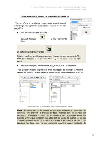 TUTORIAL BÁSICO PARA LA ELABORACIÓN DE MAPAS UTILIZANDO ArcGIS
Cartoteca Rafael Mas - UAM
13
Iniciar ArcCatalog y conectar la carpeta de ejercicios
Vamos a añadir la carpeta que hemos creado a nuestro menú
del catálogo para agilizar las búsquedas de nuestra información
geográfica.
 Para ello pinchamos en el botón
“Connect to folder “ o FileConnect to
Folder.
LA CONEXIÓN DE DIRECTORIOS
Esta funcionalidad se utiliza para acceder a discos externos, unidades de CD o
DVD, otros discos en la red de una institución y conexiones a servidores WEB -
WMS
 Buscamos la carpeta recién creada “SIG_EJERCICIOS “ y aceptamos.
Nos aparecerá nuestra carpeta en el árbol desplegable del catálogo. Si hacemos
Doble Click sobre la carpeta podremos ver los archivos que se encuentran en ella.
Ilustración 7 Vista de la carpeta SIG_EJERCICIOS utilizando ArcCatalog
Nota: Se puede ver en la carpeta de ejercicios utilizando el explorador de
Windows, que aparecen 8 archivos en total, mientras que en la vista con
ArcCatalog sólo aparecen tres. Esto es debido a que ArcCatalog agrupa los
distintos archivos que componen cada capa. Esta es una de las razones por las que
conviene gestionar los archivos desde ArcCatalog y no desde el explorador de
Windows. Por tanto cada vez que queramos renombrar capas, cambiarlas de
 