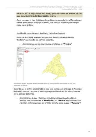 TUTORIAL BÁSICO PARA LA ELABORACIÓN DE MAPAS UTILIZANDO ArcGIS
Cartoteca Rafael Mas - UAM
14
ubicación, etc. es mejor utilizar ArcCatalog, que tratará todos los archivos de cada
capa conjuntamente evitando así posibles errores.
Como vemos en el visor de Catalog, los archivos correspondientes a Municipios y a
Barrios aparecen con un código numérico, que vamos a modificar para trabajar
mejor con el archivo.
Modificación de archivos con ArcCatalog y visualización previa
Dentro de ArcCatalog aparecen tres pestañas. Hemos utilizado la llamada
“Contents” que muestra los archivos existentes.
 Seleccionamos uno de los archivos y pinchamos en “Preview”
Ilustración 8 Pestaña “Preview” del ArcCatalog en la que se muestra la capa seleccionada (en este caso
Municipios de Madrid)
Sabiendo que el archivo seleccionado en este caso corresponde a la capa de Municipios
de Madrid, vamos a cambiarle el nombre para poder identificarla. Lo mismo haremos
con la capa de los barrios.
 Seleccionamos la capa y hacemos otro click encima para poder editar el
nombre, y se lo cambiamos a “Municipios” o a “Barrios” según corresponda.
(También podemos pinchar con el botón derecho sobre la capa y “Rename”)
 