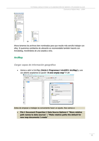 TUTORIAL BÁSICO PARA LA ELABORACIÓN DE MAPAS UTILIZANDO ArcGIS
Cartoteca Rafael Mas - UAM
15

Ahora tenemos los archivos bien nombrados para que resulte más sencillo trabajar con
ellos. Si queremos cambiarlos de ubicación es recomendable también hacerlo con
ArcCatalog, moviéndolos de una carpeta a otra.
ArcMap
Cargar capas de información geográfica
 Vamos a abrir el ArcMap (Inicio Programas ArcGIS ArcMap) y una
vez abierto aceptamos la opción “A new empty map” OK
Antes de empezar a trabajar es conveniente hacer un ajuste. Nos vamos a:
 File Document Properties Data Source Options “Store relative
path names to data sources” y “Make relative paths the default for
new map documents I create”
 