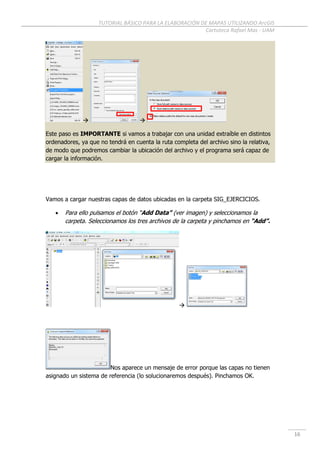 TUTORIAL BÁSICO PARA LA ELABORACIÓN DE MAPAS UTILIZANDO ArcGIS
Cartoteca Rafael Mas - UAM
16
 
Este paso es IMPORTANTE si vamos a trabajar con una unidad extraíble en distintos
ordenadores, ya que no tendrá en cuenta la ruta completa del archivo sino la relativa,
de modo que podremos cambiar la ubicación del archivo y el programa será capaz de
cargar la información.
Vamos a cargar nuestras capas de datos ubicadas en la carpeta SIG_EJERCICIOS.
 Para ello pulsamos el botón “Add Data” (ver imagen) y seleccionamos la
carpeta. Seleccionamos los tres archivos de la carpeta y pinchamos en “Add”.

Nos aparece un mensaje de error porque las capas no tienen
asignado un sistema de referencia (lo solucionaremos después). Pinchamos OK.
 