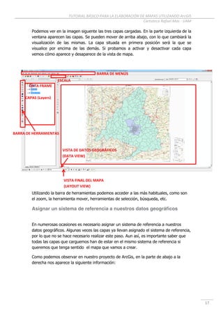 TUTORIAL BÁSICO PARA LA ELABORACIÓN DE MAPAS UTILIZANDO ArcGIS
Cartoteca Rafael Mas - UAM
17
Podemos ver en la imagen siguente las tres capas cargadas. En la parte izquierda de la
ventana aparecen las capas. Se pueden mover de arriba abajo, con lo que cambiará la
visualización de las mismas. La capa situada en primera posición será la que se
visualice por encima de las demás. Si probamos a activar y desactivar cada capa
vemos cómo aparece y desaparece de la vista de mapa.
Utilizando la barra de herramientas podemos acceder a las más habituales, como son
el zoom, la herramienta mover, herramientas de selección, búsqueda, etc.
Asignar un sistema de referencia a nuestros datos geográficos
En numerosas ocasiones es necesario asignar un sistema de referencia a nuestros
datos geográficos. Algunas veces las capas ya llevan asignado el sistema de referencia,
por lo que no se hace necesario realizar este paso. Aun así, es importante saber que
todas las capas que carguemos han de estar en el mismo sistema de referencia si
queremos que tenga sentido el mapa que vamos a crear.
Como podemos observar en nuestro proyecto de ArcGis, en la parte de abajo a la
derecha nos aparece la siguiente información:
BARRA DE MENÚS
CAPAS (Layers)
VISTA DE DATOS GEOGRÁFICOS
(DATA VIEW)
BARRA DE HERRAMIENTAS
VISTA FINAL DEL MAPA
(LAYOUT VIEW)
ESCALA
DATA FRAME
 