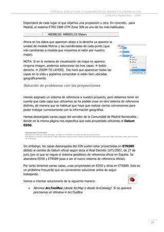 TUTORIAL BÁSICO PARA LA ELABORACIÓN DE MAPAS UTILIZANDO ArcGIS
Cartoteca Rafael Mas - UAM
19
Dependerá de cada lugar el que elijamos una proyección u otra. En concreto, para
Madrid, el sistema ETRS 1989 UTM Zona 30N es uno de los más habituales.
Ahora en los datos que aparecen abajo a la derecha ya aparece la
unidad de medida Metros y las coordenadas de cada punto (que
irán cambiando a medida que movemos el ratón por nuestro
mapa).
NOTA: Si en la ventana de visualización de mapa no aparece
ninguna imagen, podemos seleccionar las tres capas  botón
derecho  ZOOM TO LAYERS. Eso hará que aparezcan todas las
capas en la vista y podamos comprobar si están bien ubicadas
geográficamente.
Solución de problemas con las proyecciones
Hemos asignado un sistema de referencia a nuestro proyecto, pero debemos tener en
cuenta que cada capa que utilizamos se ha podido crear en otro sistema de referencia
distinto, de manera que es habitual que haya que realizar ciertas conversiones para
poder trabajar correctamente con la información geográfica.
Hemos descargado varias capas del servidor de la Comunidad de Madrid Nomecalles ,
donde en la misma página nos especifica que está proyectado utilizando el Datum
ED50.
Sin embargo, las capas descargadas del IGN suelen estar proyectadas en ETRS89
debido al cambio de Datum oficial según dicta el Real Decreto 1071/2007, de 27 de
julio (por el que se regula el sistema geodésico de referencia oficial en España. Se
abandona ED50 y ETRS89 pasa a ser el nuevo sistema de referencia oficial).
Por tanto tenemos varias capas, unas proyectadas en ED50 y otras en ETRS89. Este es
un problema frecuente que es conveniente solucionar antes de seguir
trabajando.
Vamos a intentar solucionarlo de la siguiente manera:
 Abrimos ArcToolBox (desde ArcMap o desde ArcCatalog). Si no aparece
pinchamos en Window ArcToolBox
 