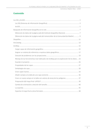 TUTORIAL BÁSICO PARA LA ELABORACIÓN DE MAPAS UTILIZANDO ArcGIS
Cartoteca Rafael Mas - UAM
2
Contenido
Los SIG y ArcGIS............................................................................................................................. 3
Los SIG (Sistemas de Información Geográfica).......................................................................... 3
ArcGIS........................................................................................................................................ 5
Búsqueda de información Geográfica en la red............................................................................ 7
Obtención de datos de la página web del Instituto Geográfico Nacional ................................ 7
Obtención de datos de la página web del nomenclátor de la Comunidad de Madrid ............. 9
Shapefiles .................................................................................................................................... 11
ArcCatalog................................................................................................................................... 12
ArcMap........................................................................................................................................ 15
Cargar capas de información geográfica................................................................................. 15
Asignar un sistema de referencia a nuestros datos geográficos............................................. 17
Solución de problemas con las proyecciones.......................................................................... 19
Manejo de las herramientas más habituales de ArcMap para la exploración de los datos ... 23
Guardar el proyecto ................................................................................................................ 26
Propiedades de las capas ........................................................................................................ 27
Simbologías de capa................................................................................................................ 28
Crear capas nuevas.................................................................................................................. 33
Añadir campos a la tabla de una capa vectorial...................................................................... 36
Crear un nuevo campo en la tabla con valores de áreas de los polígonos ............................. 37
Preparación del mapa final- LAYOUT...................................................................................... 39
Cambio de orientación y elección del tamaño........................................................................ 40
La Leyenda............................................................................................................................... 45
Exportar el mapa final a otros formatos ................................................................................. 48
 