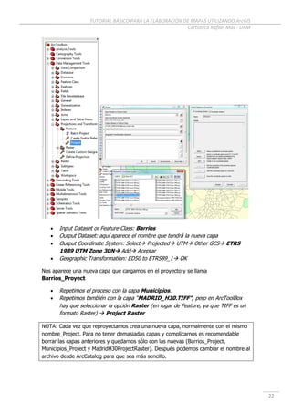 TUTORIAL BÁSICO PARA LA ELABORACIÓN DE MAPAS UTILIZANDO ArcGIS
Cartoteca Rafael Mas - UAM
22
 Input Dataset or Feature Class: Barrios
 Output Dataset: aquí aparece el nombre que tendrá la nueva capa
 Output Coordinate System: Select Projected UTM Other GCS ETRS
1989 UTM Zone 30N Add Aceptar
 Geographic Transformation: ED50 to ETRS89_1 OK
Nos aparece una nueva capa que cargamos en el proyecto y se llama
Barrios_Proyect
 Repetimos el proceso con la capa Municipios.
 Repetimos también con la capa “MADRID_H30.TIFF”, pero en ArcToolBox
hay que seleccionar la opción Raster (en lugar de Feature, ya que TIFF es un
formato Raster)  Project Raster
NOTA: Cada vez que reproyectamos crea una nueva capa, normalmente con el mismo
nombre_Project. Para no tener demasiadas capas y complicarnos es recomendable
borrar las capas anteriores y quedarnos sólo con las nuevas (Barrios_Project,
Municipios_Project y MadridH30ProjectRaster). Después podemos cambiar el nombre al
archivo desde ArcCatalog para que sea más sencillo.
 