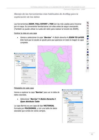 TUTORIAL BÁSICO PARA LA ELABORACIÓN DE MAPAS UTILIZANDO ArcGIS
Cartoteca Rafael Mas - UAM
23
Manejo de las herramientas más habituales de ArcMap para la
exploración de los datos
Las herramientas ZOOM, FULL EXTENT y PAN son las más usadas para moverse
por el mapa. Es conveniente familiarizarse con ellas antes de seguir avanzando.
(También se puede utilizar la rueda del ratón para realizar la función de ZOOM).
Centrar la vista en una capa
 Vamos a seleccionar la capa “Barrios”  Botón derecho ZOOM TO LAYER.
Esto hará que la escala se ajuste para que aparezca en toda la imagen la capa
completa.
Metadatos de cada capa
Vamos a explorar la capa “Barrios” para ver la tabla de
datos asociada.
 Seleccionar “Barrios” Botón Derecho
Open Attribute Table
La capa Barrios es una capa de tipo VECTORIAL
formada por POLÍGONOS, y con una tabla de datos
asociada que consta de varios campos.
 
