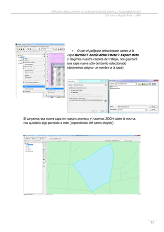 TUTORIAL BÁSICO PARA LA ELABORACIÓN DE MAPAS UTILIZANDO ArcGIS
Cartoteca Rafael Mas - UAM
25
 Si con el polígono seleccionado vamos a la
capa Barrios Botón dchoData Export Data
y elegimos nuestra carpeta de trabajo, nos guardará
una capa nueva sólo del barrio seleccionado
(deberemos asignar un nombre a la capa)
Si cargamos esa nueva capa en nuestro proyecto y hacemos ZOOM sobre la misma,
nos quedaría algo parecido a esto (dependiendo del barrio elegido):
 