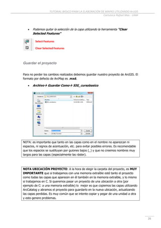 TUTORIAL BÁSICO PARA LA ELABORACIÓN DE MAPAS UTILIZANDO ArcGIS
Cartoteca Rafael Mas - UAM
26
 Podemos quitar la selección de la capa utilizando la herramienta “Clear
Selected Features”
Guardar el proyecto
Para no perder los cambios realizados debemos guardar nuestro proyecto de ArcGIS. El
formato por defecto de ArcMap es .mxd.
 Archivo Guardar Como SIG_cursobasico
NOTA: es importante que tanto en las capas como en el nombre no aparezcan ni
espacios, ni signos de acentuación, etc. para evitar posibles errores. Es recomendable
que los espacios se sustituyan por guiones bajos (_) y que no creemos nombres muy
largos para las capas (especialmente las ráster).
NOTA UBICACIÓN PROYECTO: A la hora de elegir la carpeta del proyecto, es MUY
IMPORTANTE que si trabajamos con una memoria extraíble esté tanto el proyecto
como todas las capas que aparecen en él también en la memoria extraíble, y lo mismo
si trabajamos en C. Si queremos pasar un proyecto de una ubicación a otra (por
ejemplo de C: a una memoria extraíble) lo mejor es que copiemos las capas utilizando
ArcCatalog y abramos el proyecto para guardarlo en la nueva ubicación, actualizando
las capas perdidas. Es muy común que se intente copiar y pegar de una unidad a otra
y esto genere problemas.
Select Features
Clear Selected Features
 