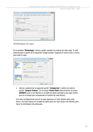 TUTORIAL BÁSICO PARA LA ELABORACIÓN DE MAPAS UTILIZANDO ArcGIS
Cartoteca Rafael Mas - UAM
28
Simbologías de capa
En la pestaña “Simbology” vamos a poder cambiar los colores de cada capa. Si está
seleccionada la opción de la izquierda “Single Symbol” asignará el mismo color o trama
para toda la capa.
 Vamos a seleccionar la segunda opción “Categories” y dentro de esta la
opción “Unique Values”. En el campo Value Field seleccionamos el campo
DESBDT (que si nos fijamos en la tabla de datos asociada a esa capa vemos
que es el campo que corresponde al nombre de cada barrio).
Con esto conseguiremos que en la capa aparezca un color distinto para cada
barrio. Conviene fijarse en la tabla de datos para ver qué campo nos interesa para
hacer la simbología más adecuada.
 