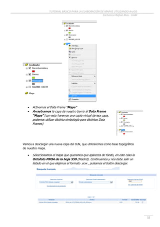 TUTORIAL BÁSICO PARA LA ELABORACIÓN DE MAPAS UTILIZANDO ArcGIS
Cartoteca Rafael Mas - UAM
32
 Activamos el Data Frame “Mapa”
 Arrastramos la capa de nuestro barrio al Data Frame
“Mapa” (con esto haremos una copia virtual de esa capa,
podemos utilizar distinta simbología para distintos Data
Frames)
Vamos a descargar una nueva capa del IGN, que utilizaremos como base topográfica
de nuestro mapa.
 Seleccionamos el mapa que queramos que aparezca de fondo, en este caso la
Ortofoto PNOA de la hoja 559 (Madrid). Continuamos y nos debe salir un
listado en el que elejimos el formato .ecw , pulsamos el botón descargar.
 