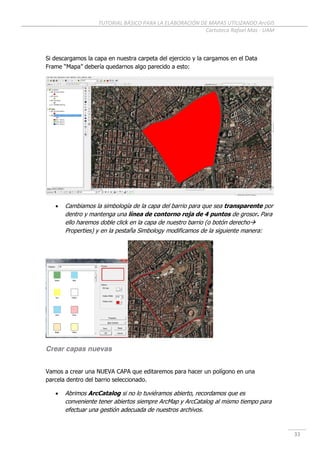 TUTORIAL BÁSICO PARA LA ELABORACIÓN DE MAPAS UTILIZANDO ArcGIS
Cartoteca Rafael Mas - UAM
33
Si descargamos la capa en nuestra carpeta del ejercicio y la cargamos en el Data
Frame “Mapa” debería quedarnos algo parecido a esto:
 Cambiamos la simbología de la capa del barrio para que sea transparente por
dentro y mantenga una línea de contorno roja de 4 puntos de grosor. Para
ello haremos doble click en la capa de nuestro barrio (o botón derecho
Properties) y en la pestaña Simbology modificamos de la siguiente manera:
Crear capas nuevas
Vamos a crear una NUEVA CAPA que editaremos para hacer un polígono en una
parcela dentro del barrio seleccionado.
 Abrimos ArcCatalog si no lo tuviéramos abierto, recordamos que es
conveniente tener abiertos siempre ArcMap y ArcCatalog al mismo tiempo para
efectuar una gestión adecuada de nuestros archivos.
 