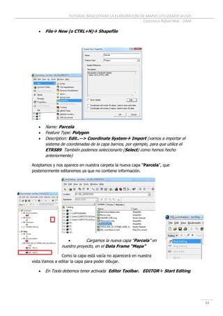 TUTORIAL BÁSICO PARA LA ELABORACIÓN DE MAPAS UTILIZANDO ArcGIS
Cartoteca Rafael Mas - UAM
34
 File New (o CTRL+N) Shapefile
 Name: Parcela
 Feature Type: Polygon
 Description: Edit..--> Coordinate System Import (vamos a importar el
sistema de coordenadas de la capa barrios, por ejemplo, para que utilice el
ETRS89. También podemos seleccionarlo (Select) como hemos hecho
anteriormente)
Aceptamos y nos aparece en nuestra carpeta la nueva capa “Parcela”, que
posteriormente editaremos ya que no contiene información.
 Cargamos la nueva capa “Parcela” en
nuestro proyecto, en el Data Frame “Mapa”
Como la capa está vacía no aparecerá en nuestra
vista.Vamos a editar la capa para poder dibujar.
 En Tools debemos tener activada Editor Toolbar. EDITOR Start Editing
 