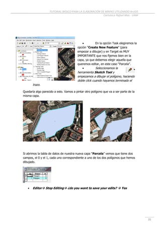 TUTORIAL BÁSICO PARA LA ELABORACIÓN DE MAPAS UTILIZANDO ArcGIS
Cartoteca Rafael Mas - UAM
35
 En la opción Task elegiremos la
opción “Create New Feature” (para
empezar a dibujar) y en Target es MUY
IMPORTANTE que nos fijemos bien en la
capa, ya que debemos elegir aquella que
queremos editar, en este caso “Parcela”.
 Seleccionamos la
herramienta Sketch Tool y
empezamos a dibujar el polígono, haciendo
doble click cuando hayamos terminado el
trazo.
Quedaría algo parecido a esto. Vamos a pintar otro polígono que va a ser parte de la
misma capa.
Si abrimos la tabla de datos de nuestra nueva capa “Parcela” vemos que tiene dos
campos, el 0 y el 1, cada uno correspondiente a uno de los dos polígonos que hemos
dibujado.
 Editor Stop Editing ¿do you want to save your edits?  Yes
 
