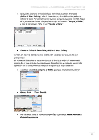 TUTORIAL BÁSICO PARA LA ELABORACIÓN DE MAPAS UTILIZANDO ArcGIS
Cartoteca Rafael Mas - UAM
37
 Para poder rellenarlo es necesario que activemos la edición de la capa
(Editor Start Editing). Con la tabla abierta y la edición activa podemos
rellenar la tabla. Por ejemplo vamos a poner que para la parcela con FID 0 (que
es la primera que hemos dibujado) se le vaya a dar el uso “Parque público”,
y para la parcela con FID 1 el uso “Huerto urbano”
 Vamos a Editor Save Edits y Editor Stop Editing
Crear un nuevo campo en la tabla con valores de áreas de los
polígonos
En numerosas ocasiones es necesario conocer el área que ocupa un determinado
espacio. En el caso anterior, hemos dibujado dos polígonos, y mediante una sencilla
operación con la tabla podemos averiguar el espacio que ocupa cada uno.
 Añadimos un nuevo campo a la tabla, igual que en el ejercicio anterior
 Name: Area Type: Double
 Nos situamos sobre el título del campo Área y pulsamos botón derecho
Calculate geometry
 
