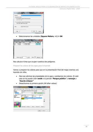 TUTORIAL BÁSICO PARA LA ELABORACIÓN DE MAPAS UTILIZANDO ArcGIS
Cartoteca Rafael Mas - UAM
38
 Seleccionamos las unidades (Square Meters, m2) OK
Nos calcula el área que ocupan nuestros dos polígonos
Preparar los colores de las capas para la leyenda
Vamos a preparar los colores para que en la presentación final del mapa creemos una
leyenda con ellos.
 Para eso abrimos las propiedades de la capa y cambiamos los colores. En este
caso se ha puesto color verde a la parcela “Parque público” y naranja a
“Huerto Urbano”
 Desactivamos la primera opción (All other values)
 